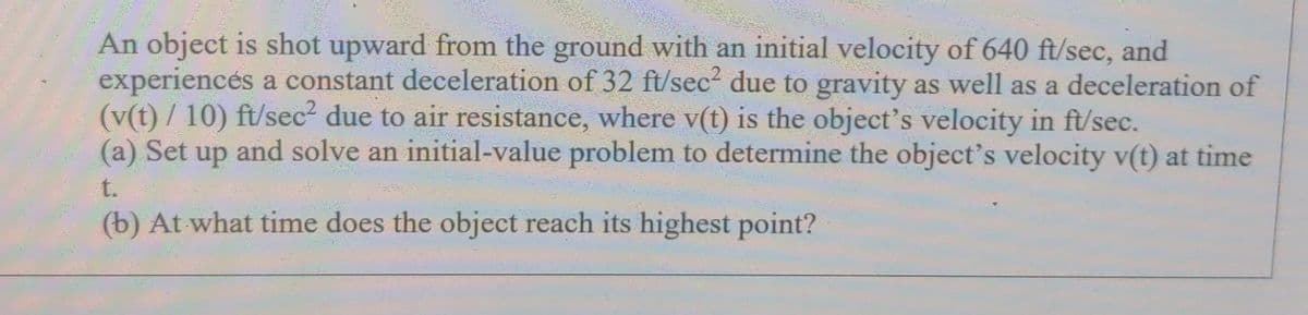An object is shot upward from the ground with an initial velocity of 640 ft/sec, and
experiencés a constant deceleration of 32 ft/sec² due to gravity as well as a deceleration of
(v(t) / 10) ft/sec due to air resistance, where v(t) is the object's velocity in ft/sec.
(a) Set up and solve an initial-value problem to determine the object's velocity v(t) at time
t.
(b) At what time does the object reach its highest point?
