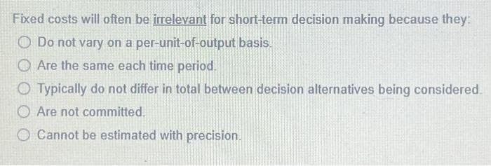Fixed costs will often be irrelevant for short-term decision making because they:
Do not vary on a per-unit-of-output basis.
O Are the same each time period.
Typically do not differ in total between decision alternatives being considered.
O Are not committed.
Cannot be estimated with precision.