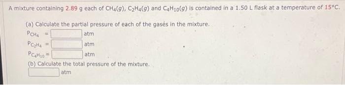 A mixture containing 2.89 g each of CH4(g), CHa(9) and CaH30(g) is contained in a 1.50 L flask at a temperature of 15°C.
(a) Calculate the partial pressure of each of the gasés in the mixture.
PCH4
atm
!!
atm
atm
(b) Calculate the total pressure of the mixture.
atm
