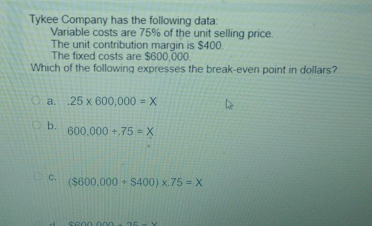 Tykee Company has the following data:
Variable costs are 75% of the unit selling price.
The unit contribution margin is $400.
The fixed costs are $600,000.
Which of the following expresses the break-even point in dollars?
.25 x 600,000 = X
O a.
O b.
600,000 .75 = X
c.
($600,000+ $400) x.75 = X