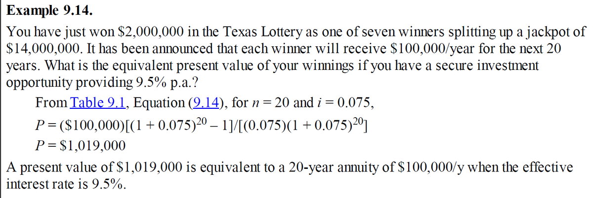 Example 9.14.
You have just won $2,000,000 in the Texas Lottery as one of seven winners splitting up a jackpot of
$14,000,000. It has been announced that each winner will receive $100,000/year for the next 20
years. What is the equivalent present value of your winnings if you have a secure investment
opportunity providing 9.5% p.a.?
From Table 9.1, Equation (9.14), for n = 20 and i = 0.075,
P= ($100,000)[(1 + 0.075)20 - 11/[(0.075)(1+0.075) 2⁰1
P= $1,019,000
A present value of $1,019,000 is equivalent to a 20-year annuity of $100,000/y when the effective
interest rate is 9.5%.