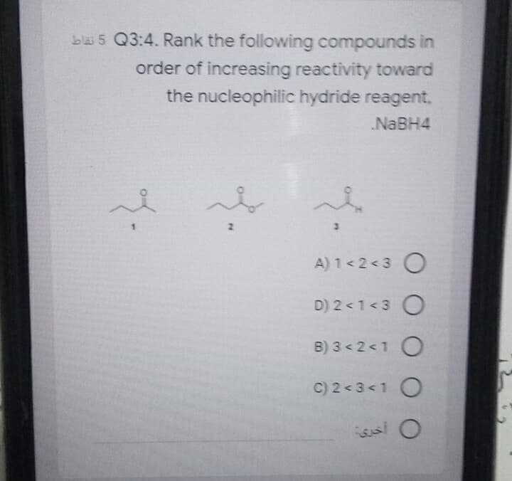 b 5 Q3:4. Rank the following compounds in
order of increasing reactivity toward
the nucleophilic hydride reagent.
NABH4
A) 1< 2 <3 O
D) 2 <1 <3 O
B) 3 < 2 <1 O
C) 2 < 3<1 O
