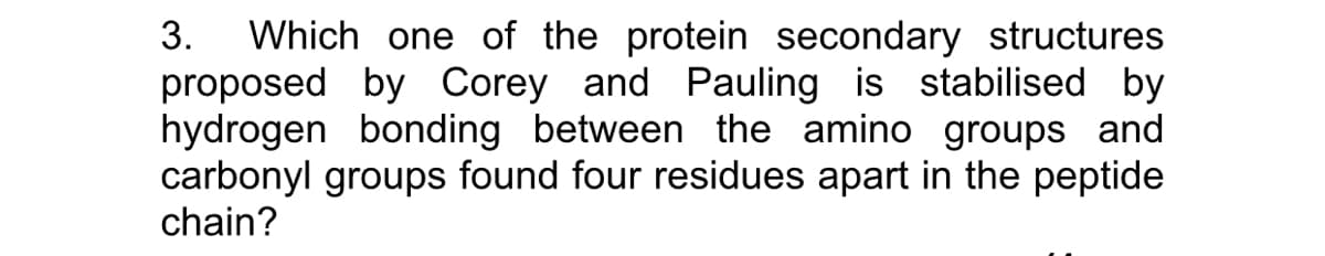 Which one of the protein secondary structures
proposed by Corey and Pauling is stabilised by
hydrogen bonding between the amino groups and
carbonyl groups found four residues apart in the peptide
chain?
3.
