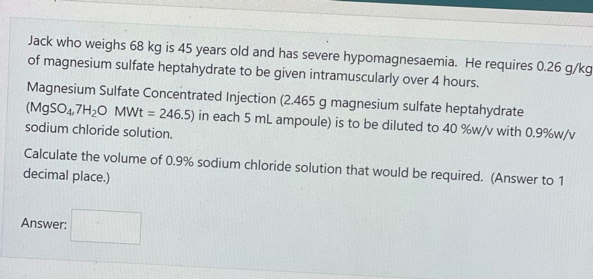 Jack who weighs 68 kg is 45 years old and has severe hypomagnesaemia. He requires 0.26 g/kg
of magnesium sulfate heptahydrate to be given intramuscularly over 4 hours.
Magnesium Sulfate Concentrated Injection (2.465 g magnesium sulfate heptahydrate
(MgSO4,7H₂O_MWt = 246.5) in each 5 mL ampoule) is to be diluted to 40 %w/v with 0.9%w/v
sodium chloride solution.
Calculate the volume of 0.9% sodium chloride solution that would be required. (Answer to 1
decimal place.)
Answer: