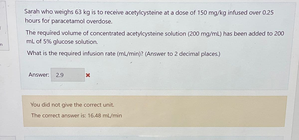 Sarah who weighs 63 kg is to receive acetylcysteine at a dose of 150 mg/kg infused over 0.25
hours for paracetamol overdose.
f
The required volume of concentrated acetylcysteine solution (200 mg/mL) has been added to 200
mL of 5% glucose solution.
n
What is the required infusion rate (mL/min)? (Answer to 2 decimal places.)
Answer: 2.9
X
You did not give the correct unit.
The correct answer is: 16.48 mL/min