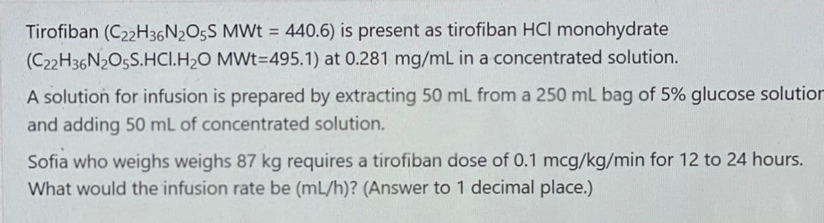 Tirofiban (C22H36N2O5S MWt = 440.6) is present as tirofiban HCI monohydrate
MWt=495.1) at 0.281 mg/mL in a concentrated solution.
(C22H36N2O5S.HCI.H₂O
A solution for infusion is prepared by extracting 50 mL from a 250 mL bag of 5% glucose solution
and adding 50 mL of concentrated solution.
Sofia who weighs weighs 87 kg requires a tirofiban dose of 0.1 mcg/kg/min for 12 to 24 hours.
What would the infusion rate be (mL/h)? (Answer to 1 decimal place.)