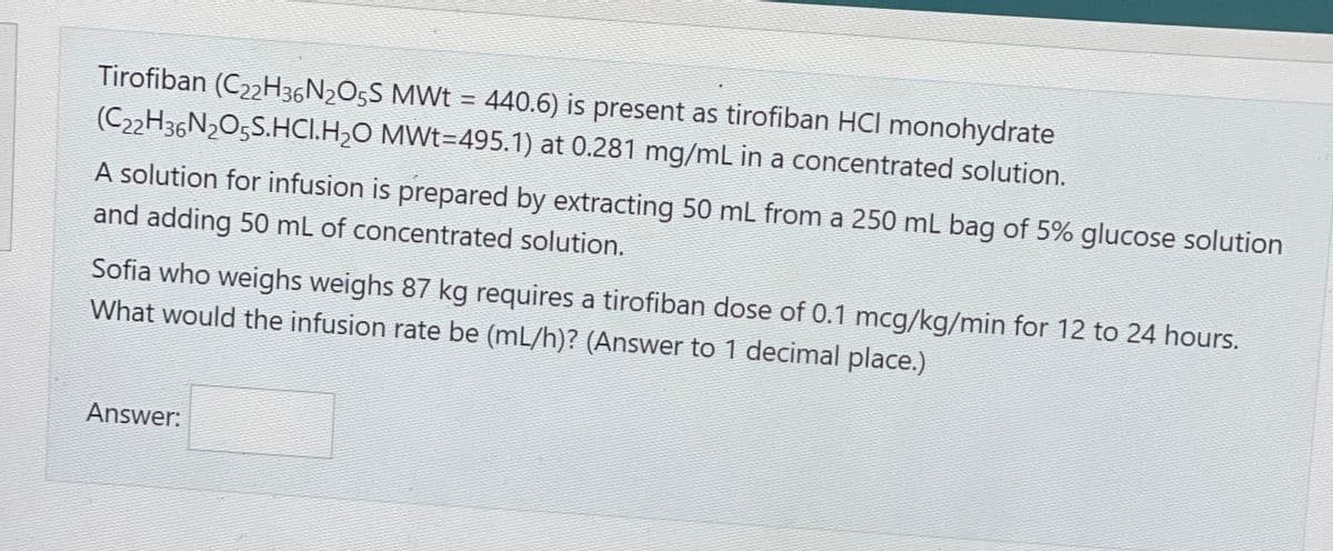 Tirofiban (C22H36N₂O5S MWt = 440.6) is present as tirofiban HCI monohydrate
(C22H36N2O5S.HCI.H₂O MWt=495.1) at 0.281 mg/mL in a concentrated solution.
A solution for infusion is prepared by extracting 50 mL from a 250 mL bag of 5% glucose solution
and adding 50 mL of concentrated solution.
Sofia who weighs weighs 87 kg requires a tirofiban dose of 0.1 mcg/kg/min for 12 to 24 hours.
What would the infusion rate be (mL/h)? (Answer to 1 decimal place.)
Answer: