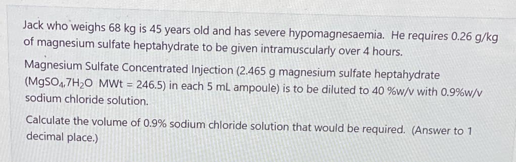Jack who weighs 68 kg is 45 years old and has severe hypomagnesaemia. He requires 0.26 g/kg
of magnesium sulfate heptahydrate to be given intramuscularly over 4 hours.
Magnesium Sulfate Concentrated Injection (2.465 g magnesium sulfate heptahydrate
(MgSO4.7H₂O MWt = 246.5) in each 5 mL ampoule) is to be diluted to 40 %w/v with 0.9%w/v
sodium chloride solution.
Calculate the volume of 0.9% sodium chloride solution that would be required. (Answer to 1
decimal place.)