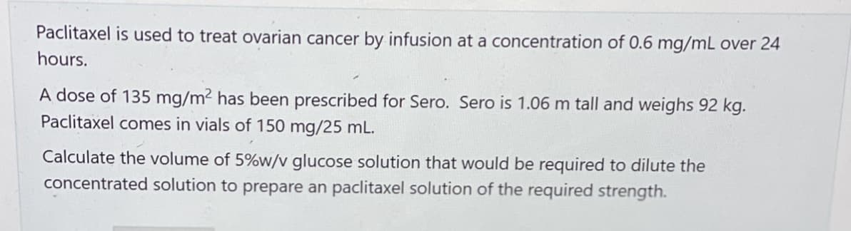 Paclitaxel is used to treat ovarian cancer by infusion at a concentration of 0.6 mg/mL over 24
hours.
A dose of 135 mg/m² has been prescribed for Sero. Sero is 1.06 m tall and weighs 92 kg.
Paclitaxel comes in vials of 150 mg/25 mL.
Calculate the volume of 5%w/v glucose solution that would be required to dilute the
concentrated solution to prepare an paclitaxel solution of the required strength.