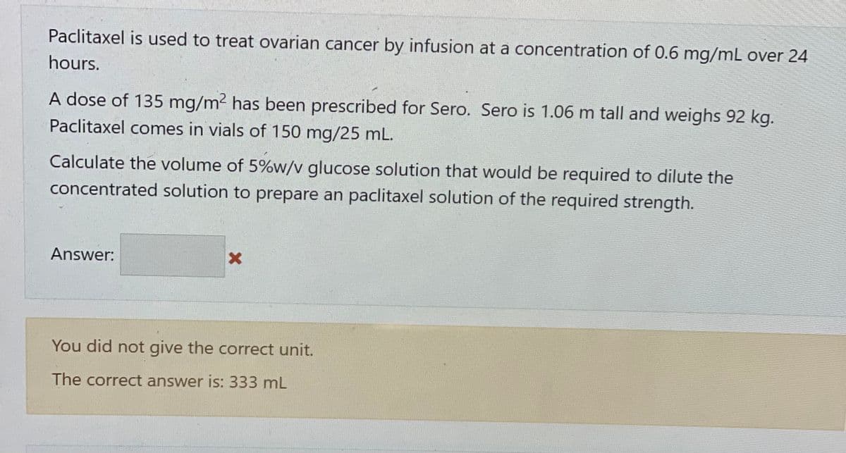 Paclitaxel is used to treat ovarian cancer by infusion at a concentration of 0.6 mg/mL over 24
hours.
A dose of 135 mg/m² has been prescribed for Sero. Sero is 1.06 m tall and weighs 92 kg.
Paclitaxel comes in vials of 150 mg/25 mL.
Calculate the volume of 5%w/v glucose solution that would be required to dilute the
concentrated solution to prepare an paclitaxel solution of the required strength.
Answer:
You did not give the correct unit.
The correct answer is: 333 mL
X