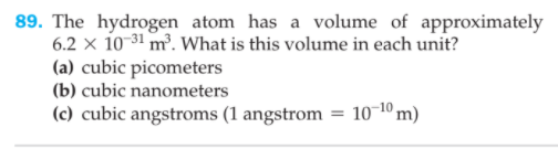 89. The hydrogen atom has a volume of approximately
6.2 x 10-31 m². What is this volume in each unit?
(a) cubic picometers
(b) cubic nanometers
(c) cubic angstroms (1 angstrom = 10¬10 m)

