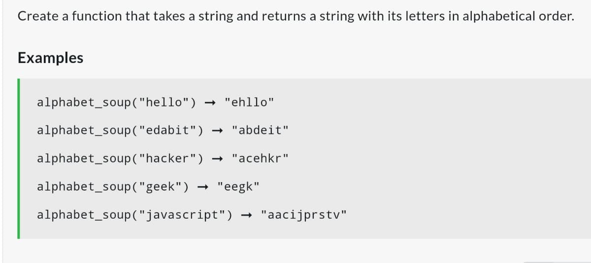 Create a function that takes a string and returns a string with its letters in alphabetical order.
Examples
alphabet_soup("hello")
- "ehllo"
alphabet_soup("edabit")
- "abdeit"
alphabet_soup("hacker")
- "acehkr"
alphabet_soup ("geek")
- "eegk"
alphabet_soup("javascript")
"aacijprstv"
