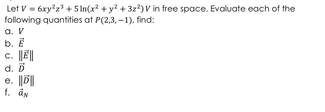 Let V = 6xy?z3 + 5 In(x² + y² + 3z?) V in free space. Evaluate each of the
following quantities at P(2,3, –1), find:
%3D
a. V
b. Ē
c. |JË||
d. D
e. ||D||
f. ån
