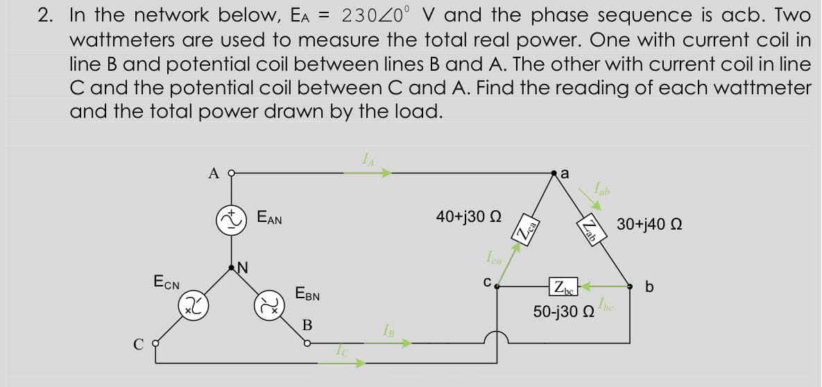 2. In the network below, EA
wattmeters are used to measure the total real power. One with current coil in
line B and potential coil between lines B and A. The other with current coil in line
C and the potential coil between C and A. Find the reading of each wattmeter
and the total power drawn by the load.
23020° V and the phase sequence is acb. Two
a
Iab
EAN
40+j30 Q
30+j40 Q
Ica
Z
C
ECN
EBN
2)
50-j30 Q
В
