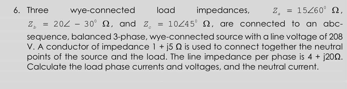 6. Three
wye-connected
load
impedances,
Z.
15260° N,
||
202 – 30° SN, and Z.
10245° 2, are connected to an abc-
sequence, balanced 3-phase, wye-connected source with a line voltage of 208
V. A conductor of impedance 1 + j5 Q is used to connect together the neutral
points of the source and the load. The line impedance per phase is 4 + j202.
Calculate the load phase currents and voltages, and the neutral current.
