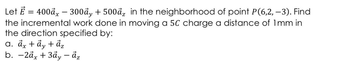 Let E = 400đ, – 300đ, + 500å, in the neighborhood of point P(6,2, – 3). Find
the incremental work done in moving a 5C charge a distance of 1mm in
the direction specified by:
a. đz + ẩy + ảz
b. -2åx + 3đy - đ,
-
