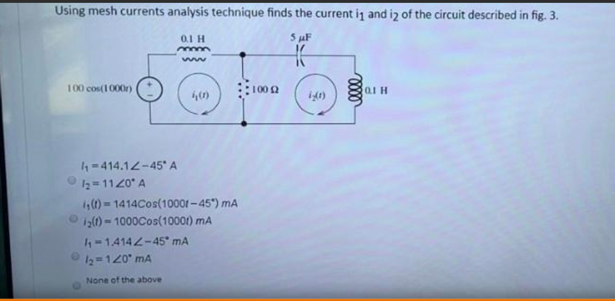 Using mesh currents analysis technique finds the current i1 and iz of the circuit described in fig. 3.
0.1 H
5 AF
100 cos(1000r)
100 2
0,1 H
4=414.12-45* A
12=1120 A
4,(1)=1414Cos(10001-45) mA
12()=1000Cos(10001) mA
4-1.4142-45" mA
12=120 mA
None of the above
