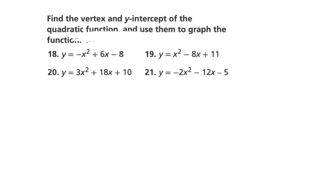 Find the vertex and y-intercept of the
quadratic function, and use them to graph the
functic...
18. y = -x2 + 6x – 8
19. y = x2 – 8x + 11
20. y = 3x2 + 18x + 10
21. y = -2x2 – 12x – 5
