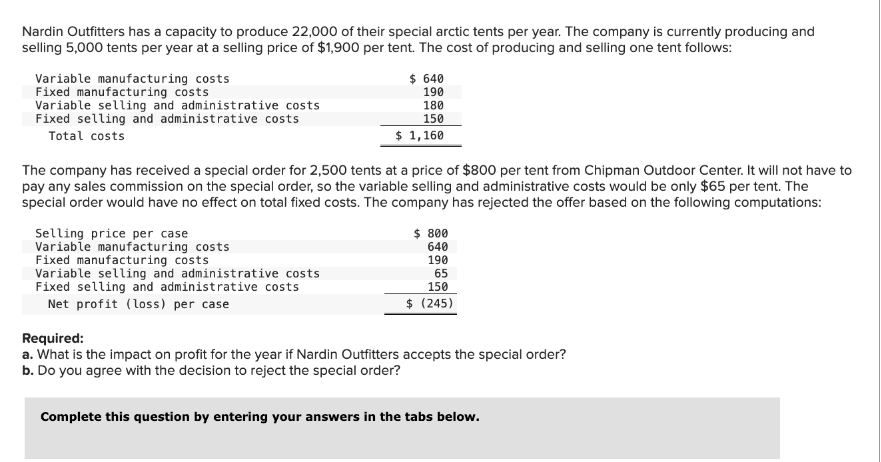 Nardin Outfitters has a capacity to produce 22,000 of their special arctic tents per year. The company is currently producing and
selling 5,000 tents per year at a selling price of $1,900 per tent. The cost of producing and selling one tent follows:
Variable manufacturing costs
Fixed manufacturing costs
Variable selling and administrative costs
Fixed selling and administrative costs
Total costs
The company has received a special order for 2,500 tents at a price of $800 per tent from Chipman Outdoor Center. It will not have to
pay any sales commission on the special order, so the variable selling and administrative costs would be only $65 per tent. The
special order would have no effect on total fixed costs. The company has rejected the offer based on the following computations:
Selling price per case
Variable manufacturing costs
$ 640
190
180
150
$ 1,160
Fixed manufacturing costs
Variable selling and administrative costs
Fixed selling and administrative costs
Net profit (loss) per case
$ 800
640
190
65
150
$ (245)
Required:
a. What is the impact on profit for the year if Nardin Outfitters accepts the special order?
b. Do you agree with the decision to reject the special order?
Complete this question by entering your answers in the tabs below.