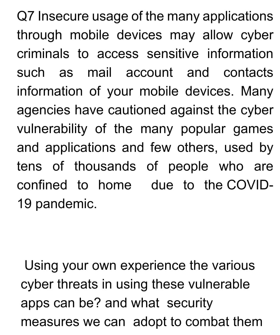 Q7 Insecure usage of the many applications
through mobile devices may allow cyber
criminals to access sensitive information
such
as
mail
account and
contacts
information of your mobile devices. Many
agencies have cautioned against the cyber
vulnerability of the many popular games
and applications and few others, used by
tens of thousands of people who are
confined to home
due to the COVID-
19 pandemic.
Using your own experience the various
cyber threats in using these vulnerable
apps can be? and what security
measures we can adopt to combat them
