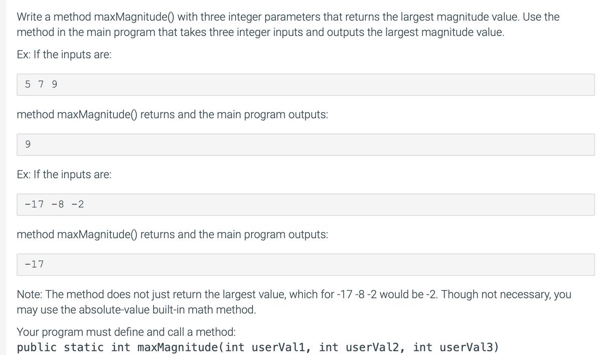 Write a method maxMagnitude() with three integer parameters that returns the largest magnitude value. Use the
method in the main program that takes three integer inputs and outputs the largest magnitude value.
Ex: If the inputs are:
579
method maxMagnitude() returns and the main program outputs:
Ex: If the inputs are:
-17 -8 -2
method maxMagnitude() returns and the main program outputs:
-17
Note: The method does not just return the largest value, which for -17 -8 -2 would be -2. Though not necessary, you
may use the absolute-value built-in math method.
Your program must define and call a method:
public static int maxMagnitude(int userVall, int userVal2, int userVal3)