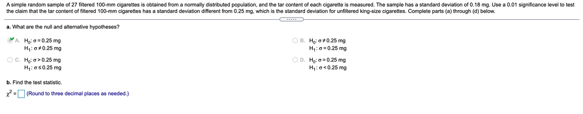 A simple random sample of 27 filtered 100-mm cigarettes is obtained from a normally distributed population, and the tar content of each cigarette is measured. The sample has a standard deviation of 0.18 mg. Use a 0.01 significance level to test
the claim that the tar content of filtered 100-mm cigarettes has a standard deviation different from 0.25 mg, which is the standard deviation for unfiltered king-size cigarettes. Complete parts (a) through (d) below.
.... .
a. What are the null and alternative hypotheses?
Ho: o = 0.25 mg
H1: 0#0.25 mg
B. Ho: 0+ 0.25 mg
H1: 0 = 0.25 mg
Họ: o > 0.25 mg
H: os0.25 mg
D. Ho: o = 0.25 mg
H1: 0<0.25 mg
b. Find the test statistic.
x2 = (Round to three decimal places as needed.)
