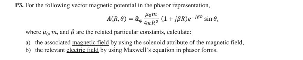 P3. For the following vector magnetic potential in the phasor representation,
Нот
4πR²
A(R, 0) = аф (1+jBR)e-jẞR sin 0,
where μo, m, and ẞ are the related particular constants, calculate:
a) the associated magnetic field by using the solenoid attribute of the magnetic field,
b) the relevant electric field by using Maxwell's equation in phasor forms.