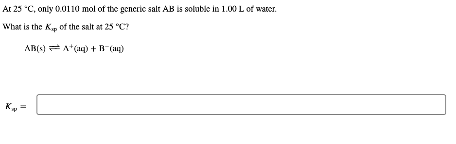 At 25 °C, only 0.0110 mol of the generic salt AB is soluble in 1.00 L of water.
What is the Ksp of the salt at 25 °C?
AB(s) = A*(aq) + B¯(aq)
Ksp
