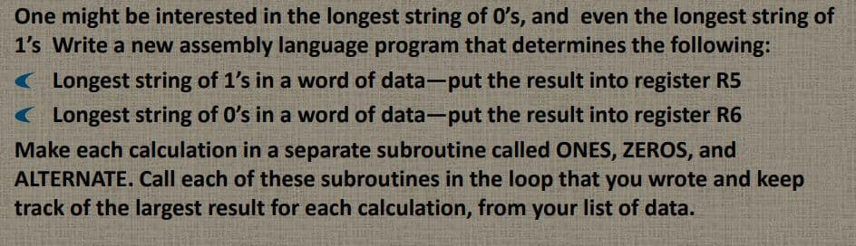 One might be interested in the longest string of O's, and even the longest string of
1's Write a new assembly language program that determines the following:
( Longest string of 1's in a word of data-put the result into register R5
( Longest string of 0's in a word of data-put the result into register R6
Make each calculation in a separate subroutine called ONES, ZEROS, and
ALTERNATE. Call each of these subroutines in the loop that you wrote and keep
track of the largest result for each calculation, from your list of data.
