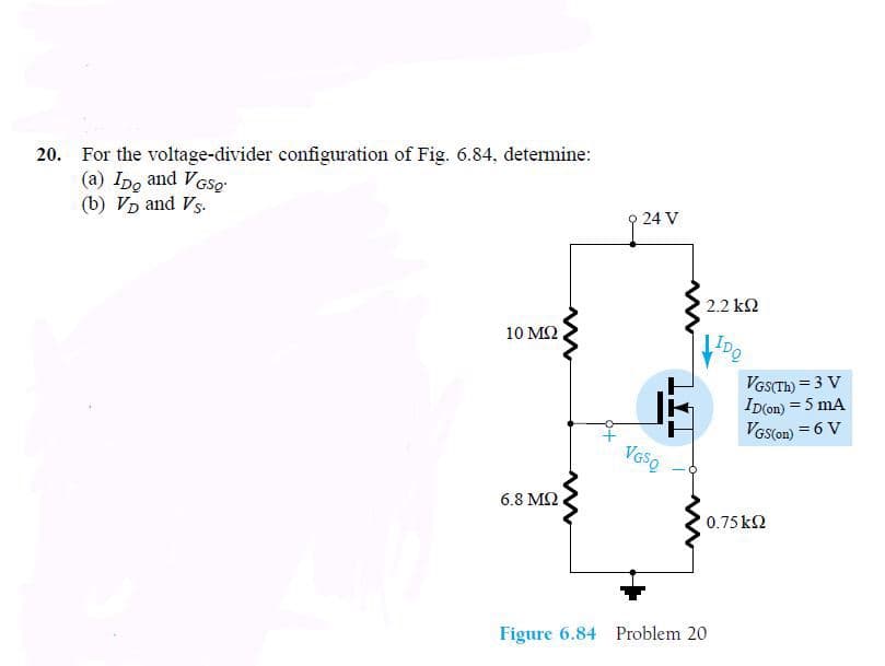 20. For the voltage-divider configuration of Fig. 6.84, determine:
(a) Ipo and VGSo
(b) VD and Vs.
O 24 V
2.2 k2
10 M2
IDQ
VGSTH) = 3 V
ID(on) = 5 mA
VGS(on) = 6 V
6.8 M2
0.75 k2
Figure 6.84 Problem 20
