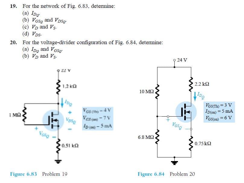 19. For the network of Fig. 6.83, determine:
(а) IDg
(b) VGS, and VDSQ.
(c) VD and Vs.
(d) VDs-
20. For the voltage-divider configuration of Fig. 6.84, determine:
(a) Ipo and VGSo
(b) VD and Vs.
24 V
Zz v
2.2 k2
1,2 ka
10 ΜΩ.
IDQ
VGSTH) = 3 V
ID(on) = 5 mA
VGS(on) = 6 V
Vos c-4 V
I MA
Vasan-7 V
Vpsg
ID-5 mA
6.8 MQ
0.75k2
0.51 ka
Figure 6.83 Problem 19
Figure 6.84 Problem 20
