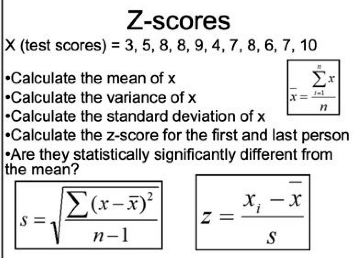 Z-scores
X (test scores) = 3, 5, 8, 8, 9, 4, 7, 8, 6, 7, 10
%3D
•Calculate the mean of X
Σ
•Calculate the variance of x
•Calculate the standard deviation of x
•Calculate the z-score for the first and last person
•Are they statistically significantly different from
the mean?
E(x-x)²
2
X, -x
z =
S =
n-1
