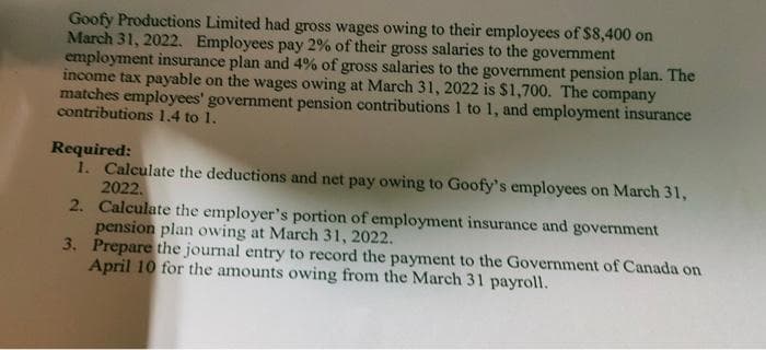 Goofy Productions Limited had gross wages owing to their employees of $8,400 on
March 31, 2022. Employees pay 2% of their gross salaries to the government
employment insurance plan and 4% of gross salaries to the government pension plan. The
income tax payable on the wages owing at March 31, 2022 is $1,700. The company
matches employees' government pension contributions 1 to 1, and employment insurance
contributions 1.4 to 1.
Required:
1. Calculate the deductions and net pay owing to Goofy's employees on March 31,
2022.
2. Calculate the employer's portion of employment insurance and government
pension plan owing at March 31, 2022.
3. Prepare the journal entry to record the payment to the Government of Canada on
April 10 for the amounts owing from the March 31 payroll.