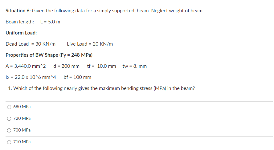 Situation 6: Given the following data for a simply supported beam. Neglect weight of beam
Beam length: L = 5.0 m
Uniform Load:
Dead Load = 30 KN/m
Live Load = 20 KN/m
Properties of BW Shape (Fy = 248 MPa)
A = 3,440.0 mm^2
d = 200 mm
tf = 10.0 mm tw = 8. mm
Ix = 22.0 x 10^6 mm^4
bf = 100 mm
1. Which of the following nearly gives the maximum bending stress (MPa) in the beam?
O 680 MPa
O 720 MPa
O 700 MPa
O 710 MPa
