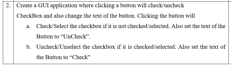 2.
Create a GUI application where clicking a button will check/uncheck
CheckBox and also change the text of the button. Clicking the button will
Check/Select the checkbox if it is not checked/selected. Also set the text of the
Button to "UnCheck".
b. Uncheck/Unselect the checkbox if it is checked/selected. Also set the text of
the Button to “Check"
