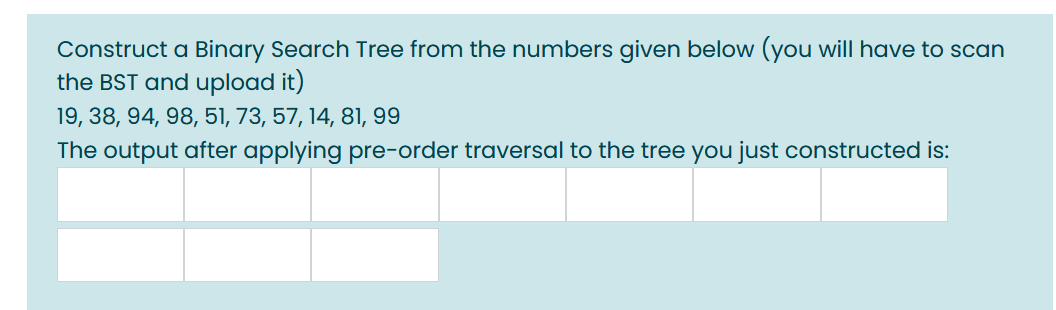 Construct a Binary Search Tree from the numbers given below (you will have to scan
the BST and upload it)
19, 38, 94, 98, 51, 73, 57, 14, 81, 99
The output after applying pre-order traversal to the tree you just constructed is:
