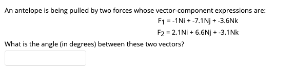 An antelope is being pulled by two forces whose vector-component expressions are:
F1 = -1Ni + -7.1Nj + -3.6Nk
F2 = 2.1Ni + 6.6Nj + -3.1Nk
What is the angle (in degrees) between these two vectors?
