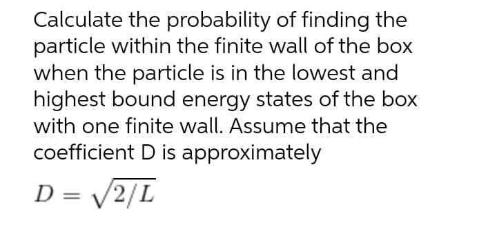 Calculate the probability of finding the
particle within the finite wall of the box
when the particle is in the lowest and
highest bound energy states of the box
with one finite wall. Assume that the
coefficient D is approximately
D = /2/L
