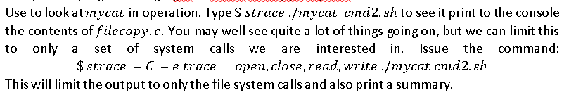 Use to look at mycat in operation. Type $ strace ./mycat cmd2. sh to see it print to the console
the contents of filecopy.c. You may well see quite a lot of things going on, but we can limit this
to only a
set of system
calls
interested in.
Issue the command:
we
are
$ strace - C - e trace = open, close,read, write ./mycat cmd2. sh
This will limit the output to only the file system calls and also print a summary.
