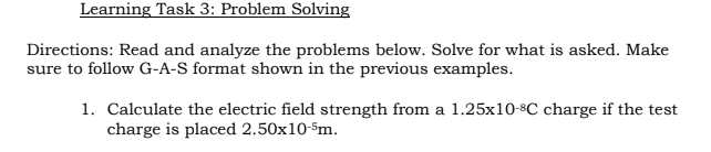 Learning Task 3: Problem Solving
Directions: Read and analyze the problems below. Solve for what is asked. Make
sure to follow G-A-S format shown in the previous examples.
1. Calculate the electric field strength from a 1.25x10-8C charge if the test
charge is placed 2.50x10-Sm.
