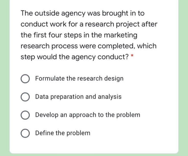 The outside agency was brought in to
conduct work for a research project after
the first four steps in the marketing
research process were completed, which
step would the agency conduct?
Formulate the research design
Data preparation and analysis
Develop an approach to the problem
O Define the problem
