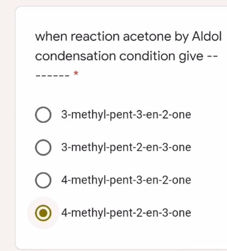 when reaction acetone by Aldol
condensation condition give --
O 3-methyl-pent-3-en-2-one
O 3-methyl-pent-2-en-3-one
O 4-methyl-pent-3-en-2-one
4-methyl-pent-2-en-3-one