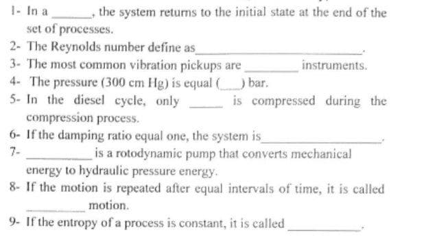 the system returns to the initial state at the end of the
instruments.
is compressed during the
1- In a
set of processes.
2- The Reynolds number define as
3- The most common vibration pickups are
4- The pressure (300 cm Hg) is equal (______) bar.
5- In the diesel cycle, only
compression process.
6- If the damping ratio equal one, the system is_
7-
is a rotodynamic pump that converts mechanical
energy to hydraulic pressure energy.
8- If the motion is repeated after equal intervals of time, it is called
motion.
9- If the entropy of a process is constant, it is called