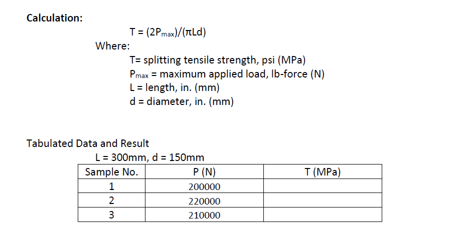 Calculation:
T = (2Pmax)/(TtLd)
Where:
T= splitting tensile strength, psi (MPa)
Pmax = maximum applied load, Ib-force (N)
L = length, in. (mm)
d = diameter, in. (mm)
Tabulated Data and Result
L= 300mm, d = 150mm
Sample No.
P (N)
T (MPa)
1
200000
2
220000
3
210000
