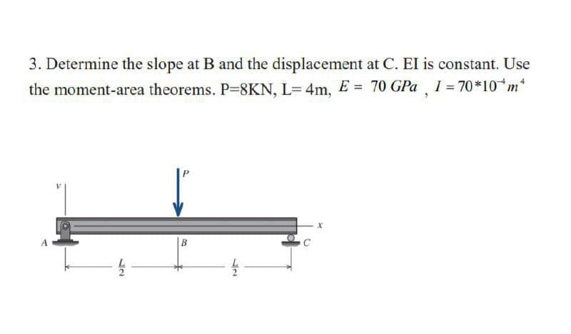 3. Determine the slope at B and the displacement at C. El is constant. Use
I = 70 *10 m*
the moment-area theorems. P=8KN, L= 4m, E = 70 GPa
B
