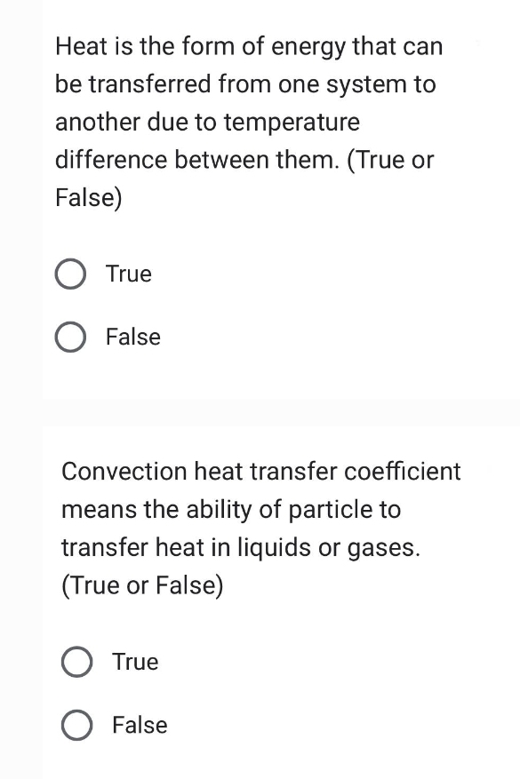 Heat is the form of energy that can
be transferred from one system to
another due to temperature
difference between them. (True or
False)
O True
O False
Convection heat transfer coefficient
means the ability of particle to
transfer heat in liquids or gases.
(True or False)
O True
O False
