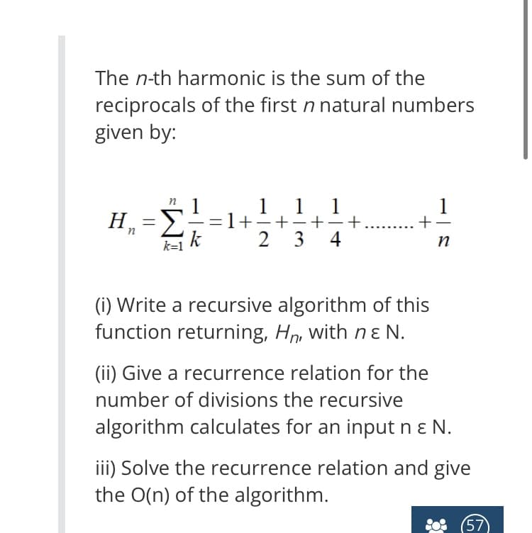 The n-th harmonic is the sum of the
reciprocals of the first n natural numbers
given by:
1
H₁=Σ-
k=1
1 1
+
2 3
-
4
+
1
+-
n
(i) Write a recursive algorithm of this
function returning, Hn, with nε N.
(ii) Give a recurrence relation for the
number of divisions the recursive
algorithm calculates for an input n & N.
iii) Solve the recurrence relation and give
the O(n) of the algorithm.
(57)