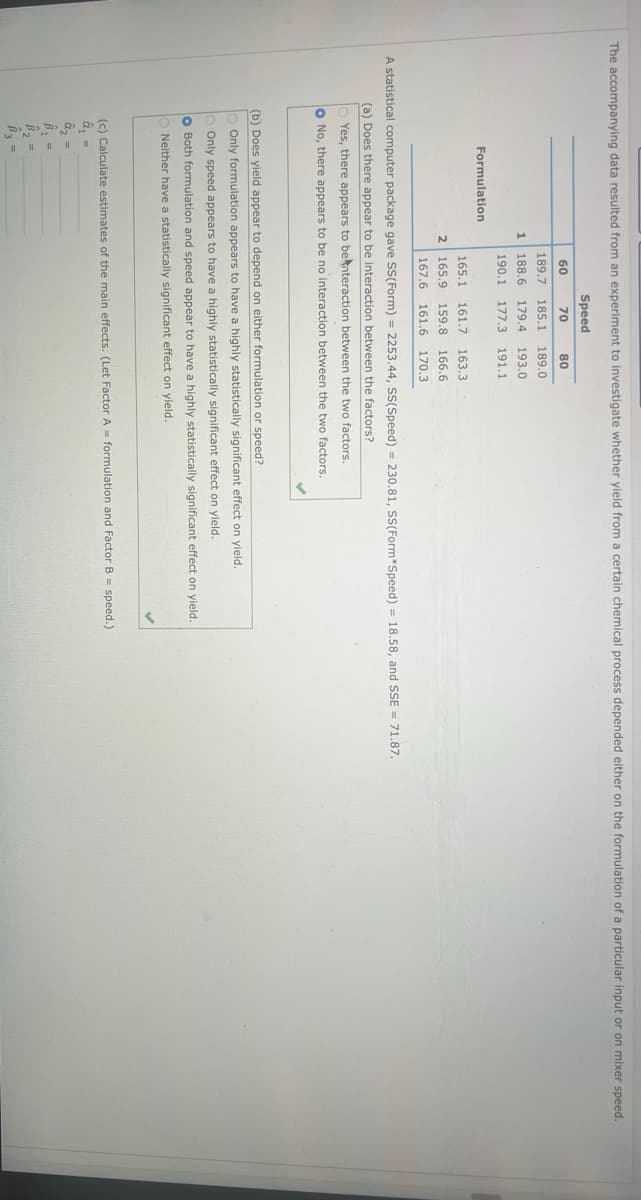 The accompanying data resulted from an experiment to investigate whether yield from a certain chemical process depended either on the formulation of a particular input or on mixer speed.
Speed
60 70 80
189.7 185.1 189.0
188.6 179.4 193.0
190.1 177.3 191.1
Formulation
1
165.1 161.7 163.3
2 165.9 159.8 166.6.
167.6 161.6 170.3
A statistical computer package gave SS(Form) = 2253.44, SS(Speed) = 230.81, SS(Form*Speed) = 18.58, and SSE = 71.87.
(a) Does there appear to be interaction between the factors?
Yes, there appears to be interaction between the two factors.
O No, there appears to be no interaction between the two factors.
(b) Does yield appear to depend on either formulation or speed?
Only formulation appears to have a highly statistically significant effect on yield.
Only speed appears to have a highly statistically significant effect on yield.
O Both formulation and speed appear to have a highly statistically significant effect on yield.
ONeither have a statistically significant effect on yield.
B₁ =
B₂ =
B3 =
(c) Calculate estimates of the main effects. (Let Factor A= formulation and Factor B = speed.)