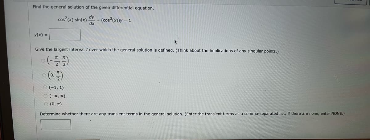 Find the general solution of the given differential equation.
cos²(x) sin(x)
+ (cos³(x))y = 1
Y(x) =
dx
Give the largest interval I over which the general solution is defined. (Think about the implications of any singular points.)
(플플)
(0,7)
(-1, 1)
(-∞0,00)
(0, π)
Determine whether there are any transient terms in the general solution. (Enter the transient terms as a comma-separated list; if there are none, enter NONE.)