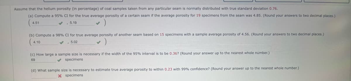 Assume that the helium porosity (in percentage) of coal samples taken from any particular seam s normally distributed with true standard deviation 0.76.
(a) Compute a 95% CI for the true average porosity of a certain seam if the average porosity for 19 specimens from the seam was 4.85. (Round your answers to two decimal places.)
5.19
4.51
(b) Compute a 98% CI for true average porosity of another seam based on 15 specimens with a sample average porosity of 4.56. (Round your answers to two decimal places.)
4.10
, 5.02
(c) How large a sample size is necessary if the width of the 95% interval is to be 0.36? (Round your answer up to the nearest whole number.)
69
✔ specimens
(d) What sample size is necessary to estimate true average porosity to within 0.23 with 99% confidence? (Round your answer up to the nearest whole number.)
X specimens
